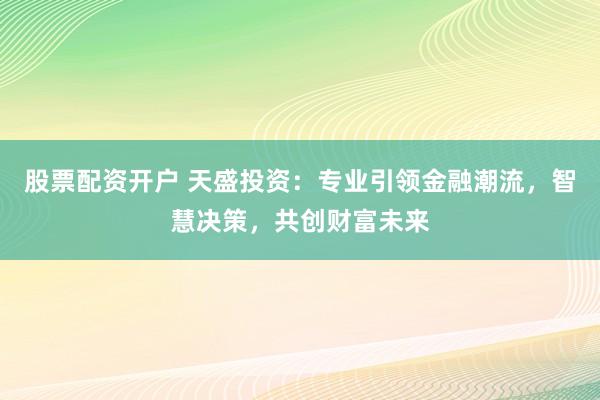 股票配资开户 天盛投资：专业引领金融潮流，智慧决策，共创财富未来