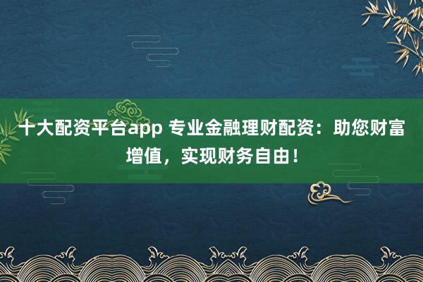 十大配资平台app 专业金融理财配资：助您财富增值，实现财务自由！