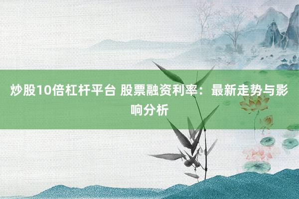 炒股10倍杠杆平台 股票融资利率：最新走势与影响分析