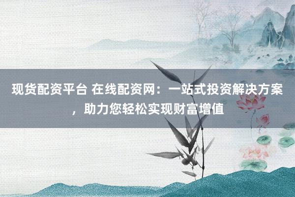 现货配资平台 在线配资网：一站式投资解决方案，助力您轻松实现财富增值