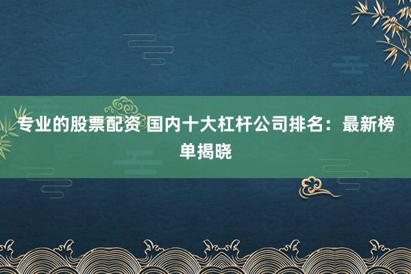 专业的股票配资 国内十大杠杆公司排名：最新榜单揭晓