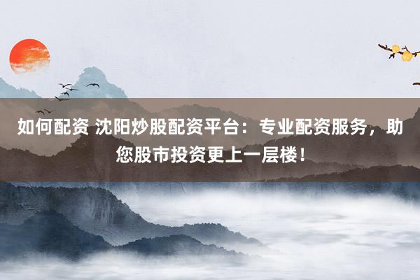 如何配资 沈阳炒股配资平台：专业配资服务，助您股市投资更上一层楼！