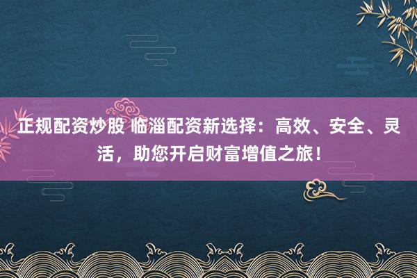 正规配资炒股 临淄配资新选择：高效、安全、灵活，助您开启财富增值之旅！