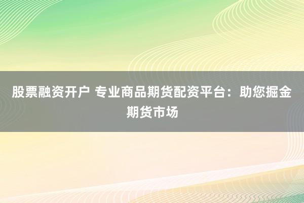 股票融资开户 专业商品期货配资平台:助您掘金期货市场