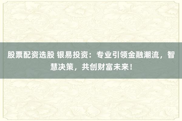 股票配资选股 银易投资:专业引领金融潮流,智慧决策,共创财富未来!