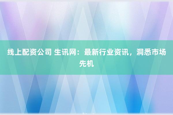 线上配资公司 生讯网:最新行业资讯,洞悉市场先机