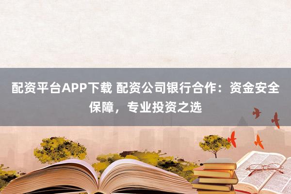配资平台APP下载 配资公司银行合作：资金安全保障，专业投资之选