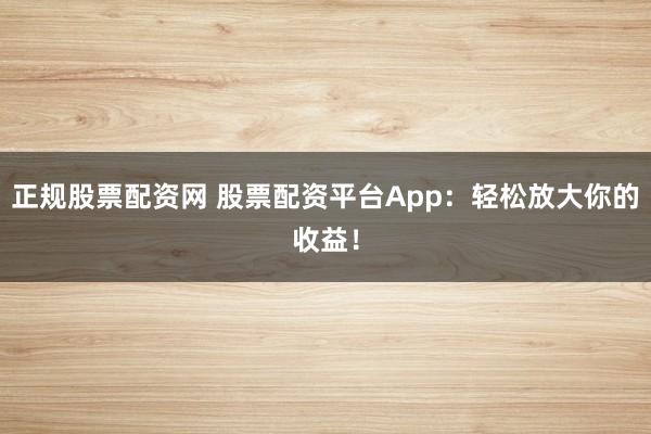 正规股票配资网 股票配资平台App：轻松放大你的收益！