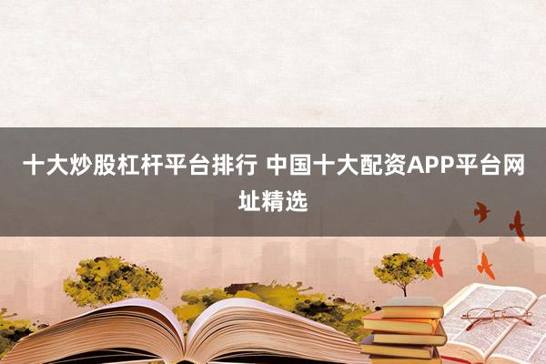 十大炒股杠杆平台排行 中国十大配资APP平台网址精选