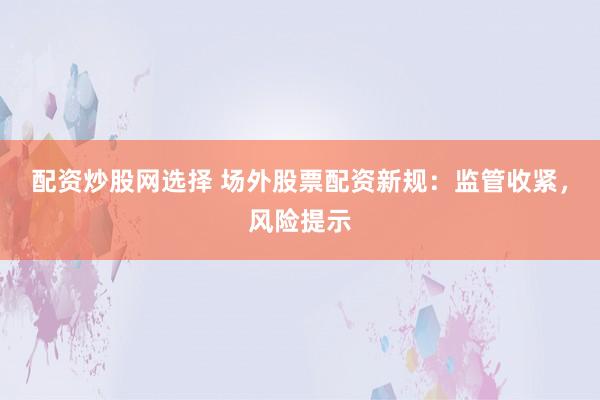 配资炒股网选择 场外股票配资新规：监管收紧，风险提示