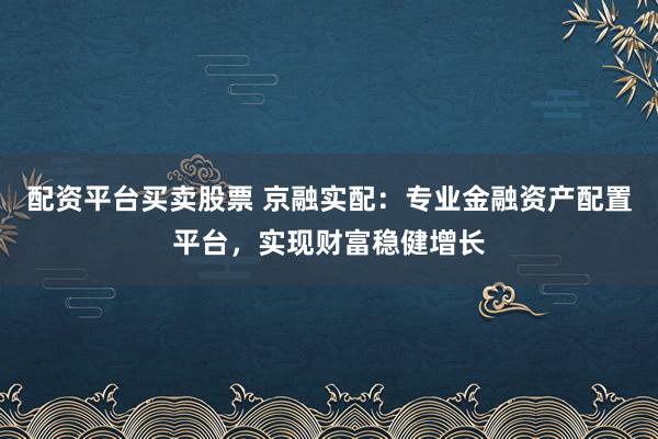 配资平台买卖股票 京融实配：专业金融资产配置平台，实现财富稳健增长