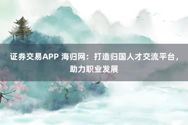 证券交易APP 海归网：打造归国人才交流平台，助力职业发展