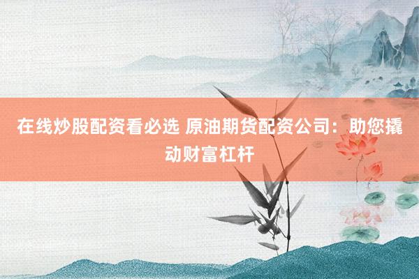 在线炒股配资看必选 原油期货配资公司:助您撬动财富杠杆
