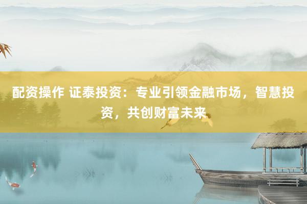 配资操作 证泰投资：专业引领金融市场，智慧投资，共创财富未来