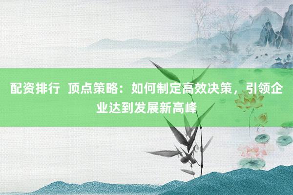 配资排行 顶点策略:如何制定高效决策,引领企业达到发展新高峰
