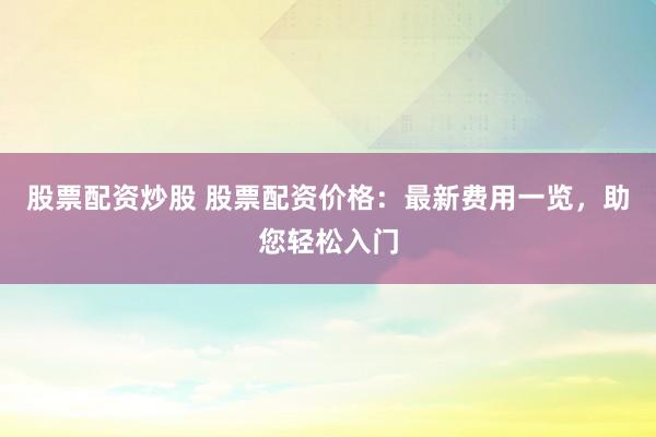 股票配资炒股 股票配资价格:最新费用一览,助您轻松入门
