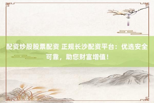 配资炒股股票配资 正规长沙配资平台：优选安全可靠，助您财富增值！