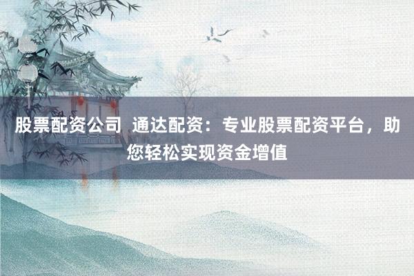 股票配资公司 通达配资:专业股票配资平台,助您轻松实现资金增值