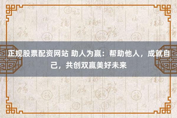正规股票配资网站 助人为赢：帮助他人，成就自己，共创双赢美好未来