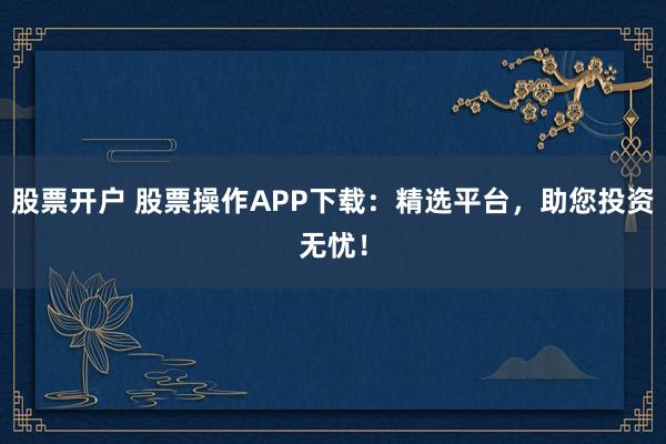 股票开户 股票操作APP下载：精选平台，助您投资无忧！