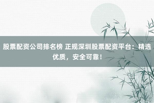 股票配资公司排名榜 正规深圳股票配资平台：精选优质，安全可靠！