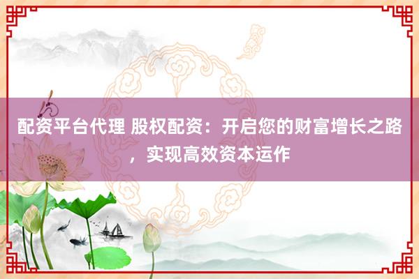 配资平台代理 股权配资：开启您的财富增长之路，实现高效资本运作