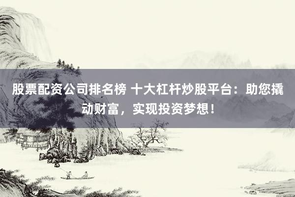 股票配资公司排名榜 十大杠杆炒股平台：助您撬动财富，实现投资梦想！