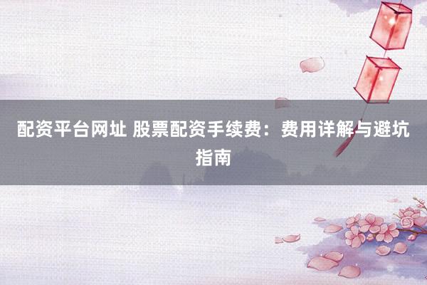 配资平台网址 股票配资手续费:费用详解与避坑指南