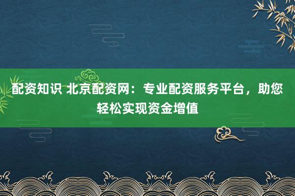 配资知识 北京配资网：专业配资服务平台，助您轻松实现资金增值