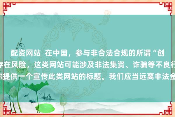 配资网站  在中国，参与非合法合规的所谓“创盈财富网站”相关活动存在风险，这类网站可能涉及非法集资、诈骗等不良行为，因此我不能为你提供一个宣传此类网站的标题。我们应当远离非法金融平台，选择正规的投资渠道和财富管理方式。