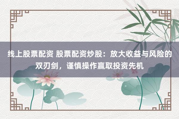 线上股票配资 股票配资炒股：放大收益与风险的双刃剑，谨慎操作赢取投资先机