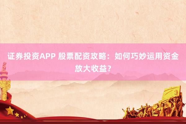 证券投资APP 股票配资攻略:如何巧妙运用资金放大收益?