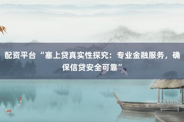配资平台 “塞上贷真实性探究：专业金融服务，确保信贷安全可靠”