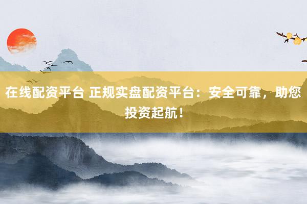 在线配资平台 正规实盘配资平台：安全可靠，助您投资起航！
