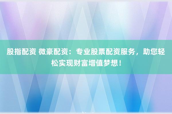 股指配资 微豪配资:专业股票配资服务,助您轻松实现财富增值梦想!
