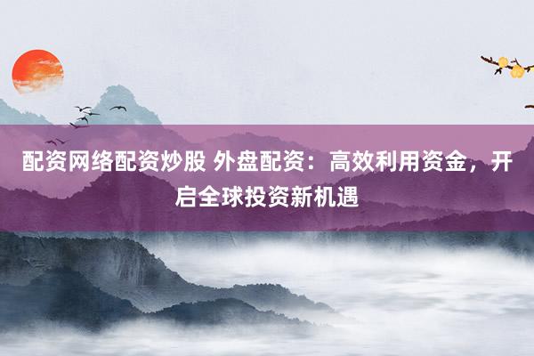 配资网络配资炒股 外盘配资：高效利用资金，开启全球投资新机遇