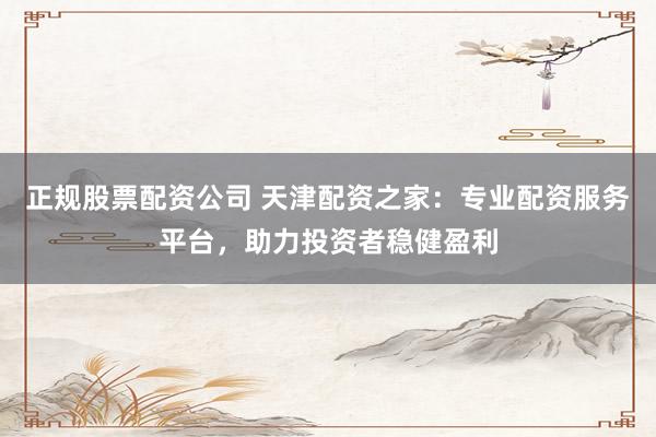 正规股票配资公司 天津配资之家：专业配资服务平台，助力投资者稳健盈利