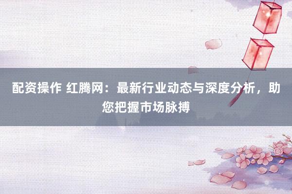 配资操作 红腾网：最新行业动态与深度分析，助您把握市场脉搏
