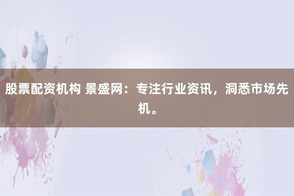 股票配资机构 景盛网：专注行业资讯，洞悉市场先机。