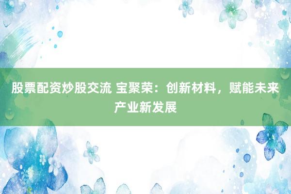 股票配资炒股交流 宝聚荣：创新材料，赋能未来产业新发展