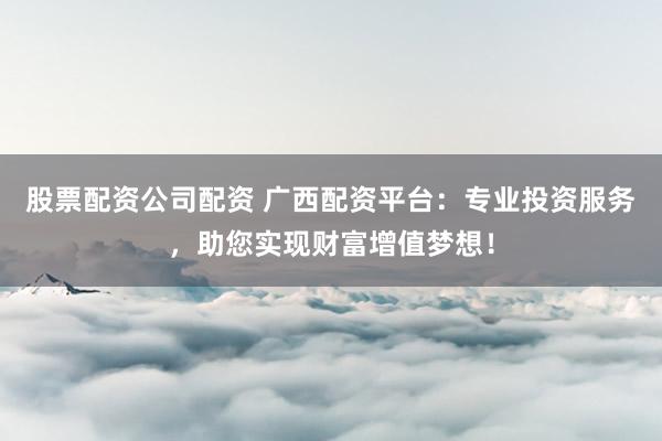 股票配资公司配资 广西配资平台:专业投资服务,助您实现财富增值梦想!