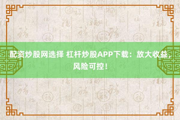 配资炒股网选择 杠杆炒股APP下载:放大收益,风险可控!