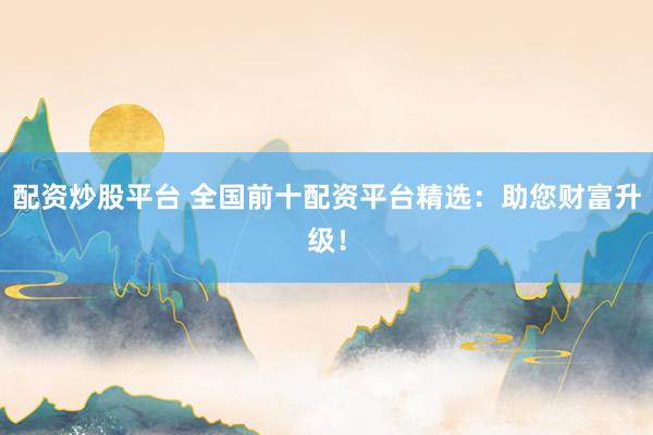 配资炒股平台 全国前十配资平台精选:助您财富升级!