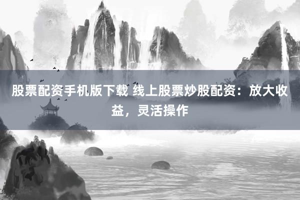 股票配资手机版下载 线上股票炒股配资：放大收益，灵活操作