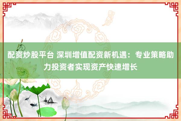 配资炒股平台 深圳增值配资新机遇:专业策略助力投资者实现资产快速增长