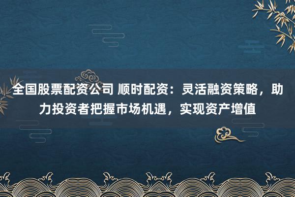 全国股票配资公司 顺时配资:灵活融资策略,助力投资者把握市场机遇,实现资产增值