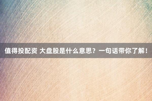 值得投配资 大盘股是什么意思?一句话带你了解!