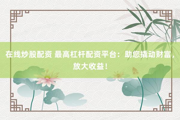 在线炒股配资 最高杠杆配资平台：助您撬动财富，放大收益！