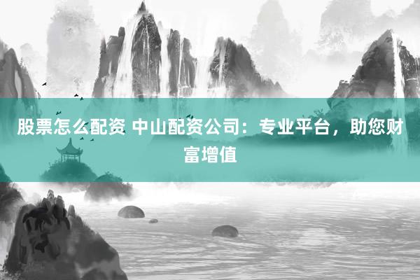 股票怎么配资 中山配资公司：专业平台，助您财富增值