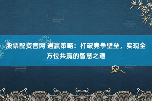 股票配资官网 通赢策略：打破竞争壁垒，实现全方位共赢的智慧之道